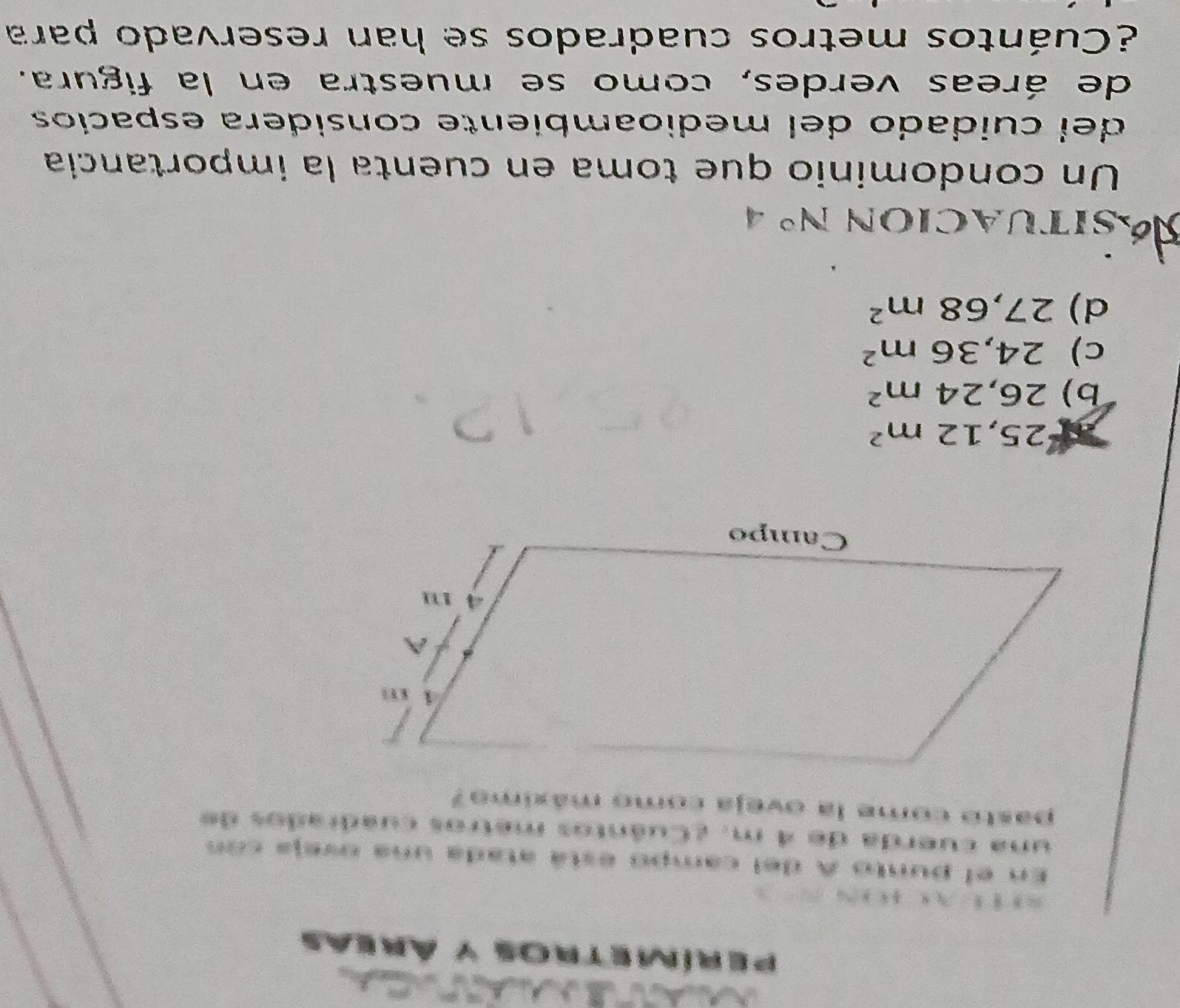 perímet ds y Áreas
En el punto A del campo está atada una oveja con
una cuerda de 4 m. ¿Cuántos metros cuadrados de
pasto come la oveja como máximo?
25,12m^2
b) 26,24m^2
c) 24,36m^2
d) 27,68m^2
Ssituacion N° 4
Un condominio que toma en cuenta la importancia
del cuidado del medioambiente considera espacíos
de áreas verdes, como se muestra en la figura.
¿Cuántos metros cuadrados se han reservado para