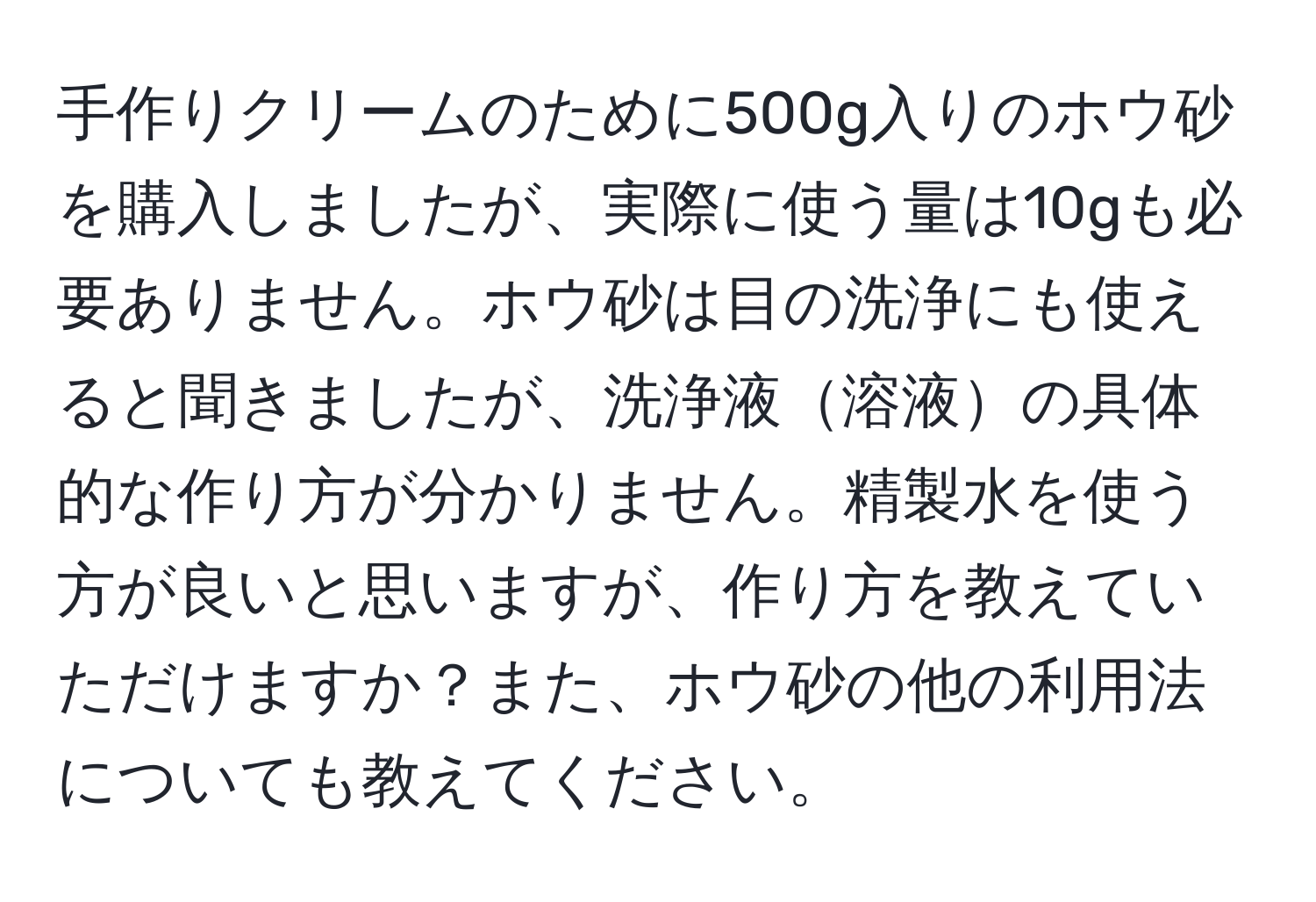 手作りクリームのために500g入りのホウ砂を購入しましたが、実際に使う量は10gも必要ありません。ホウ砂は目の洗浄にも使えると聞きましたが、洗浄液溶液の具体的な作り方が分かりません。精製水を使う方が良いと思いますが、作り方を教えていただけますか？また、ホウ砂の他の利用法についても教えてください。