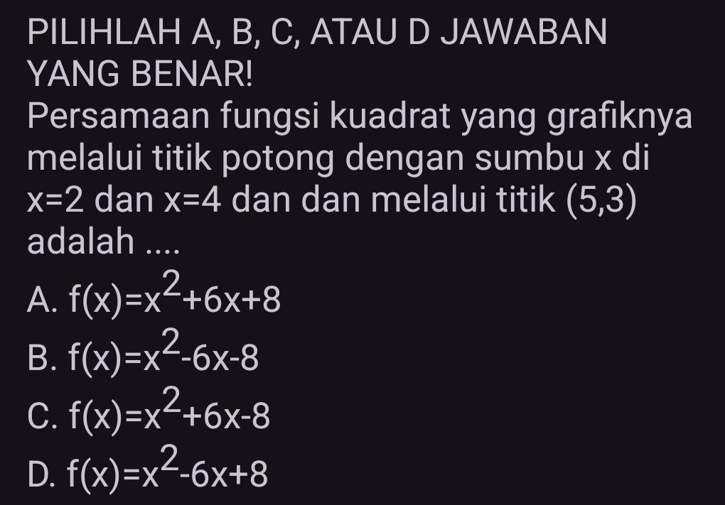 PILIHLAH A, B, C, ATAU D JAWABAN
YANG BENAR!
Persamaan fungsi kuadrat yang grafiknya
melalui titik potong dengan sumbu x di
x=2 dan x=4 dan dan melalui titik (5,3)
adalah ....
A. f(x)=x^2+6x+8
B. f(x)=x^2-6x-8
C. f(x)=x^2+6x-8
D. f(x)=x^2-6x+8