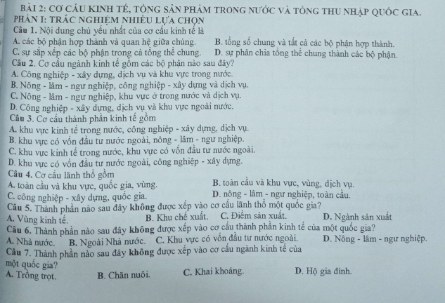 Cơ cáU KINH tÉ, tổnG sản phảm tronG nước và tổng tHU nhập quốc gia.
PhảN I: tRÁC NGHIỆM NhiÊU Lựa chọn
Câu 1. Nội dung chủ yếu nhất của cơ cấu kinh tế là
A. các bộ phận hợp thành và quan hệ giữa chúng. B. tổng số chung và tất cả các bộ phận hợp thành.
C. sự sắp xếp các bộ phận trong cả tổng thể chung. D. sự phân chia tổng thể chung thành các bộ phận.
Câu 2. Cơ cầu ngành kinh tế gồm các bộ phận nào sau đây?
A. Công nghiệp - xây dựng, dịch vụ và khu vực trong nước.
B. Nông - lâm - ngư nghiệp, công nghiệp - xây dựng và dịch vụ.
C. Nông - lâm - ngư nghiệp, khu vực ở trong nước và dịch vụ.
D. Công nghiệp - xây dựng, dịch vụ và khu vực ngoài nước.
Cầu 3. Cơ cầu thành phần kinh tế gồm
A. khu vực kinh tế trong nước, công nghiệp - xây dựng, dịch vụ.
B. khu vực có vốn đầu tư nước ngoài, nông - lâm - ngư nghiệp.
C. khu vực kinh tế trong nước, khu vực có vốn đầu tư nước ngoài.
D. khu vực có vốn đầu tư nước ngoài, công nghiệp - xây dựng.
Câu 4. Cơ cấu lãnh thổ gồm
A. toàn cầu và khu vực, quốc gia, vùng. B. toàn cầu và khu vực, vùng, dịch vụ.
C. công nghiệp - xây dựng, quốc gia, D. nông - lâm - ngư nghiệp, toàn cầu.
Câu 5. Thành phần nào sau đây không được xếp vào cơ cầu lãnh thổ một quốc gia?
A. Vùng kinh tế. C. Điểm sản xuất. D. Ngành sản xuất
B. Khu chế xuất.
Câu 6. Thành phần nào sau đây không được xếp vào cơ cầu thành phần kinh tế của một quốc gia?
A. Nhà nước. B. Ngoài Nhà nước. C. Khu vực có vốn đầu tư nước ngoài. D. Nông - lâm - ngư nghiệp.
Câu 7. Thành phần nào sau đây không được xếp vào cơ cầu ngành kinh tế của
một quốc gia?
A. Trồng trọt. B. Chăn nuôi. C. Khai khoáng. D. Hộ gia đình.