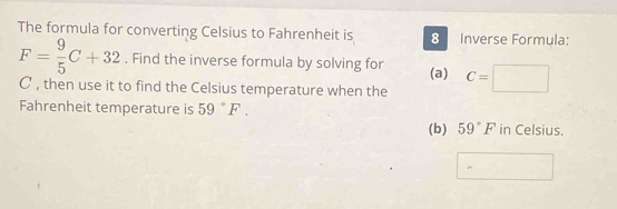 The formula for converting Celsius to Fahrenheit is 8 Inverse Formula:
F= 9/5 C+32. Find the inverse formula by solving for (a) C=□
C , then use it to find the Celsius temperature when the 
Fahrenheit temperature is 59°F. 
(b) 59°F in Celsius.