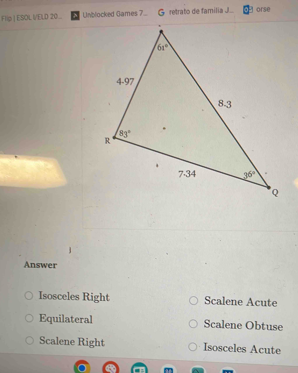 Flip | ESOL l/ELD 20... Unblocked Games 7... retrato de familia J... orse
Answer
Isosceles Right Scalene Acute
Equilateral Scalene Obtuse
Scalene Right Isosceles Acute