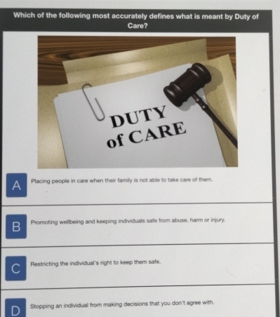 Which of the following most accurately defines what is meant by Duty of
Care?
A Placing people in care when their family is not able to take care of them.
B Promoting wellbeing and keeping individuals safe from abuse, harm or injury.
C Restricting the individual's right to keep them safe.
Stopping an individual from making decisions that you don't agree with.