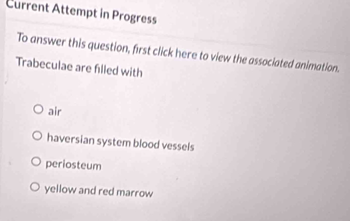 Current Attempt in Progress
To answer this question, first click here to view the associated animation.
Trabeculae are filled with
air
haversian system blood vessels
periosteum
yellow and red marrow