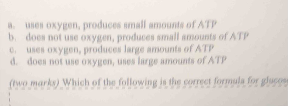 a. uses oxygen, produces small amounts of ATP
b. does not use oxygen, produces small amounts of ATP
c. uses oxygen, produces large amounts of ATP
d. does not use oxygen, uses large amounts of ATP
(two marks) Which of the following is the correct formula for glucos