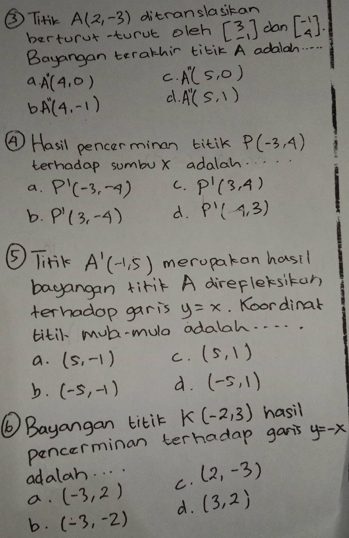 ③ TitiK A(2,-3) ditranslasikan
berturur-turue oleh beginbmatrix 3 -1endbmatrix dan beginbmatrix -1 4endbmatrix. 
Bayangan terathir titik A adalah. . . . .
a. A'(4,0)
C. A''(5,0)
b A''(4,-1)
d. A''(5,1)
④ Hasil pencer minan titik P(-3,4)
terhadap sumbux adalah. . .
a. P'(-3,-4) P'(3,4)
C.
b. P'(3,-4)
d. P'(4,3)
⑤ Tirik A'(-1,5) meropakan hasil
bagangan tirik A direfleksikan
terhadop gar is y=x.. Koordinar
titil mul-mula adalah. . . . .
a. (5,-1) C. (5,1)
b. (-5,-1)
d. (-5,1)
⑥Bayangan titik K(-2,3) hasil
pencerminan terhadap garis y=-x
adalan. . . .
C. (2,-3)
a. (-3,2)
d. (3,2)
b. (-3,-2)