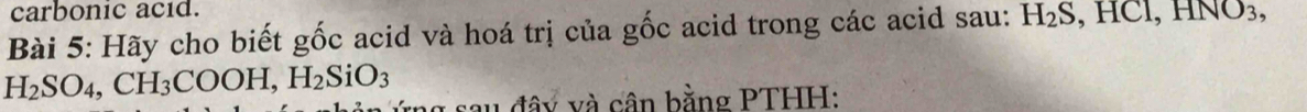 carbonic acid. 
Bài 5: Hãy cho biết gốc acid và hoá trị của gốc acid trong các acid sau: H_2S, HCl, HNO_3,
H_2SO_4, CH_3COOH, H_2SiO_3 ng sau đây và cân bằng PTHH: