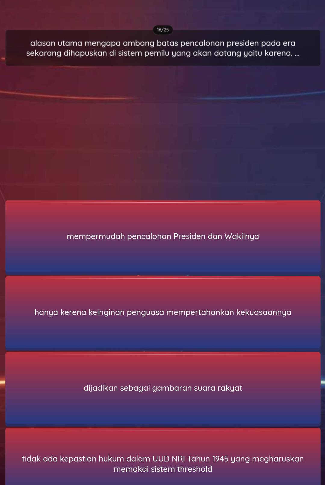 16/25
alasan utama mengapa ambang batas pencalonan presiden pada era
sekarang dihapuskan di sistem pemilu yang akan datang yaitu karena. ...
mempermudah pencalonan Presiden dan Wakilnya
hanya kerena keinginan penguasa mempertahankan kekuasaannya
dijadikan sebagai gambaran suara rakyat
tidak ada kepastian hukum dalam UUD NRI Tahun 1945 yang megharuskan
memakai sistem threshold