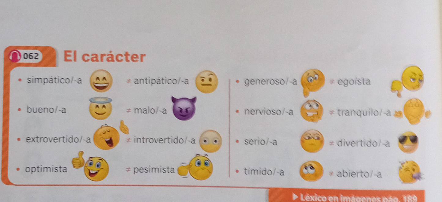 062 El carácter
simpático/-a ≠ antipático/-a generoso/-a ≠ egoista
bueno/-a ≠ malo/-a nervioso/-a tranquilo/-a 
extrovertido/-a ≠ introvertido/-a serio/-a
≠ divertido/-a
optimista pesimista tímido/-a abierto/-a
Léxico en imágenes pág. 189