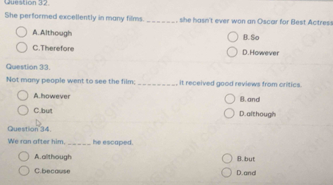 She performed excellently in many films. _, she hasn't ever won an Oscar for Best Actress
A.Although B. So
C.Therefore D.However
Question 33.
Not many people went to see the film; _it received good reviews from critics.
A.however B. and
C.but D. although
Question 34.
We ran after him. _he escaped.
A.although B. but
C.because D. and