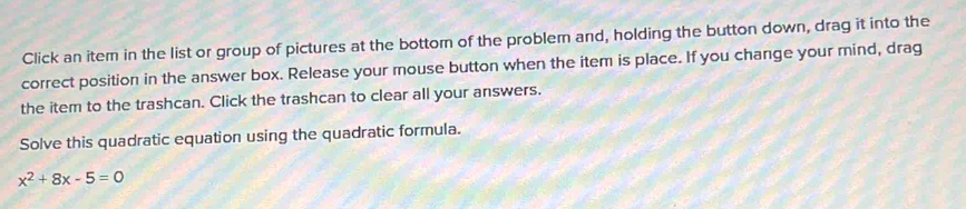 Click an item in the list or group of pictures at the bottom of the problem and, holding the button down, drag it into the 
correct position in the answer box. Release your mouse button when the item is place. If you change your mind, drag 
the item to the trashcan. Click the trashcan to clear all your answers. 
Solve this quadratic equation using the quadratic formula.
x^2+8x-5=0