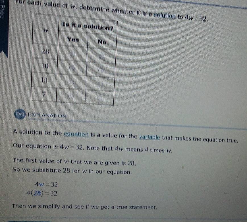 For each value of w, determinether it is a solution to 4w=32, 
EXPLANATION 
A solution to the equation is a value for the variable that makes the equation true. 
Our equation is 4w=32. Note that 4w means 4 times w. 
The first value of w that we are given is 28. 
So we substitute 28 for w in our equation.
4w=32
4(28)=32
Then we simplify and see if we get a true statement.