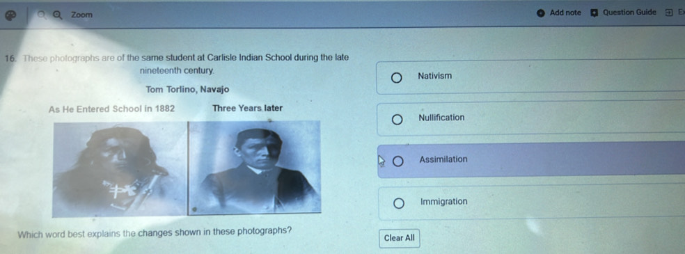 Zoom Add note Question Guide
16. These photographs are of the same student at Carlisle Indian School during the late
nineteenth century.
Nativism
Tom Torlino, Navajo
As He Entered School in 1882 Three Years later
Nullification
Assimilation
Immigration
Which word best explains the changes shown in these photographs? Clear All