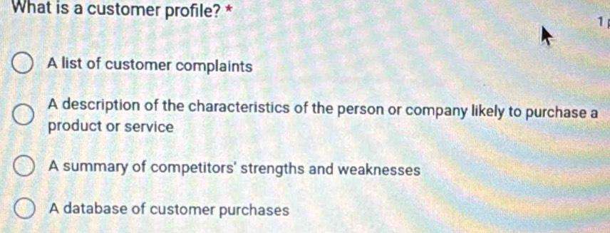 What is a customer profile? *
1
A list of customer complaints
A description of the characteristics of the person or company likely to purchase a
product or service
A summary of competitors' strengths and weaknesses
A database of customer purchases