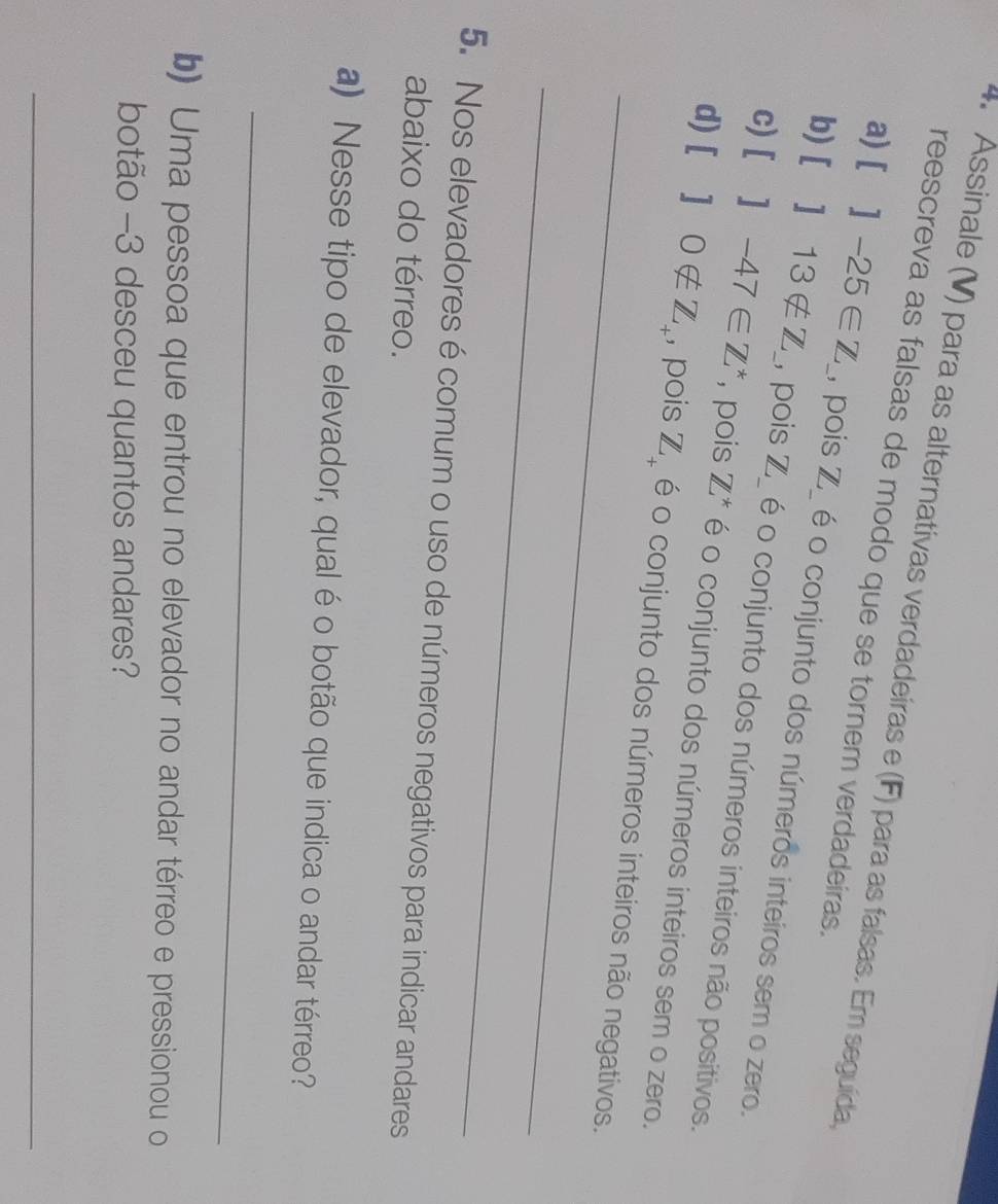 Assinale (V) para as alternativas verdadeiras e (F) para as falsas. Em seguída 
reescreva as falsas de modo que se tornem verdadeiras. 
a) []-25∈ Z _ pois Z_ é o conjunto dos números inteiros sem o zero. 
b) []13∉ Z L pois Z _ é o conjunto dos números inteiros não positivos. 
c) []-47∈ Z^* , pois Z^* é o conjunto dos números inteiros sem o zero. 
_ 
d) []0∉ Z_+ , pois Z_+ é o conjunto dos números inteiros não negativos. 
_ 
5. Nos elevadores é comum o uso de números negativos para indicar andares 
abaixo do térreo. 
a) Nesse tipo de elevador, qual é o botão que indica o andar térreo? 
_ 
b) Uma pessoa que entrou no elevador no andar térreo e pressionou o 
botão -3 desceu quantos andares? 
_