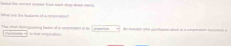 Select the correct answer from each drop-down menu. 
What are the features of a corporation? 
The chiel distinguishing tactor of a corporation is its propertes Ar investor who purchases stock in a corporatson becomes a 
shustolds v in that corporation