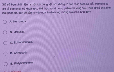 Giả sử bạn phát hiện ra một loài động vật mới không có các phân đoạn cơ thể, nhưng có ba
lớp tế bào phối, có khoang cơ thể thực sự và có sự phân chia vùng đầu. Theo sơ đồ phát sinh
loài phân tử, bạn sẽ xếp nó vào ngành nào trong những lựa chọn dưới đây?
A. Nematoda
B. Mollusca.
C. Echinodermata.
D. Arthropoda.
E. Platyhelminthes.