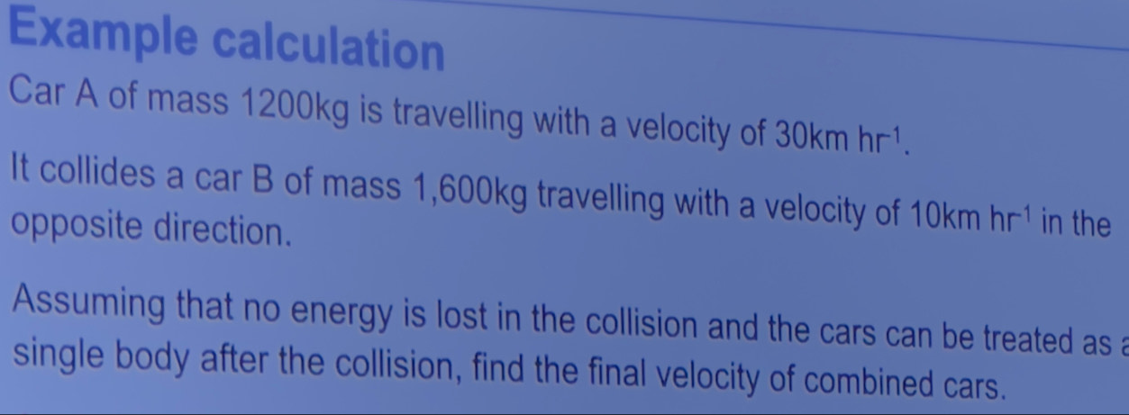 Example calculation 
Car A of mass 1200kg is travelling with a velocity of 30kmhr^(-1). 
It collides a car B of mass 1,600kg travelling with a velocity of 10kmhr^(-1) in the 
opposite direction. 
Assuming that no energy is lost in the collision and the cars can be treated as a 
single body after the collision, find the final velocity of combined cars.