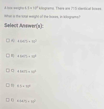 A box weighs 6.5* 10^0kilog rams. There are 715 identical boxes.
What is the total weight of the boxes, in kilograms?
Select Answer(s):
A) 4.6475* 10^3
B) 4.6475* 10^3
C) 4.6475* 10^5
D) 6.5* 10^4
E) 4.6475* 10^2