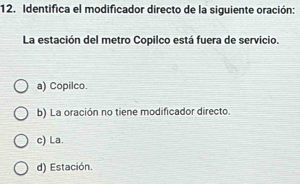 Identifica el modificador directo de la siguiente oración:
La estación del metro Copilco está fuera de servicio.
a) Copilco.
b) La oración no tiene modificador directo.
c) La.
d) Estación.