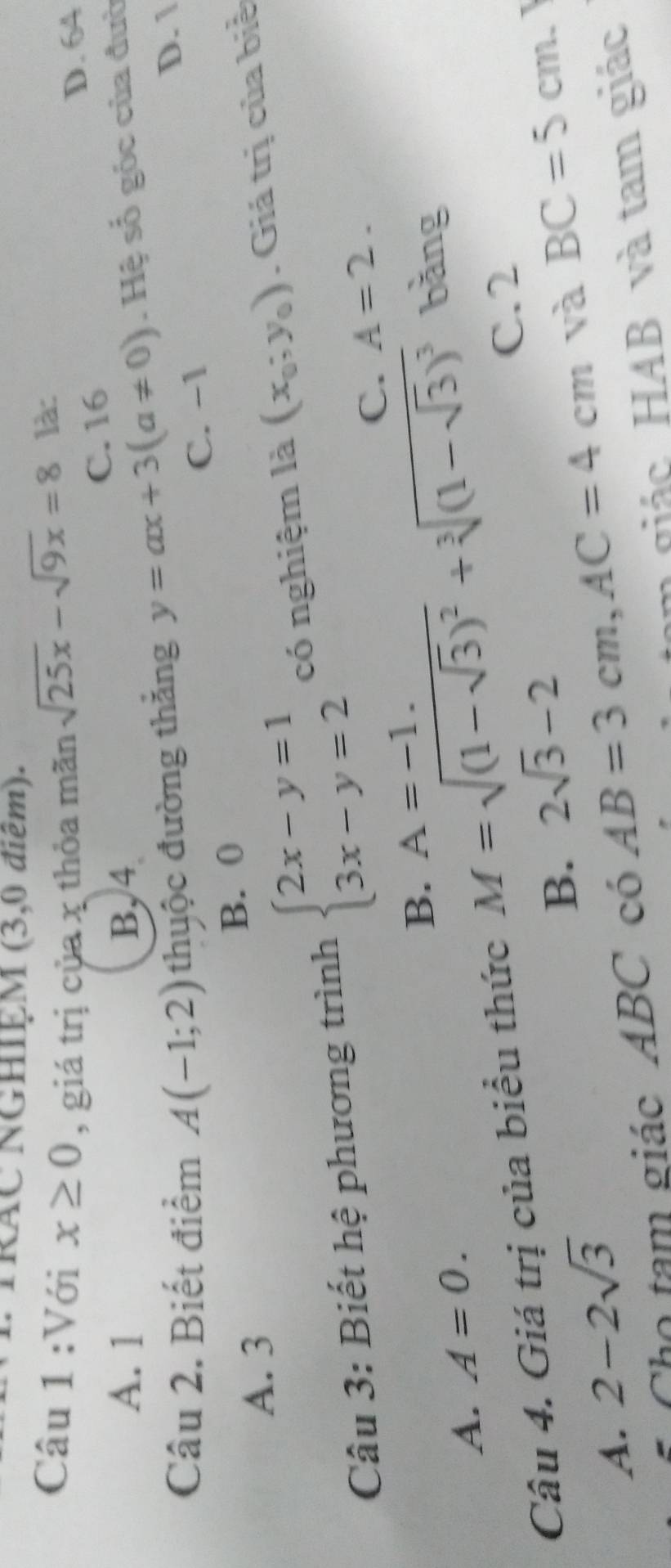 TRAC NGHIỆM (3,0 điểm).
Câu 1 :Với x≥ 0 , giá trị của x thỏa mãn sqrt(25x)-sqrt(9x)=8 là:
D. 64
C. 16
A. 1 B, 4
Câu 2. Biết điểm A(-1;2) thuộc đường thắng y=ax+3(a!= 0). Hệ số góc của đườ
D. 1
C. -1
B. 0
A. 3
Câu 3: Biết hệ phương trình beginarrayl 2x-y=1 3x-y=2endarray. có nghiệm là (x_0;y_0). Giá trị của biể
C. A=2.
B. A=-1. 
bằng
A. A=0. 
Câu 4. Giá trị của biểu thức M=sqrt((1-sqrt 3))^2+sqrt[3]((1-sqrt 3))^3 C. 2
B. 2sqrt(3)-2 BC=5cm. I
A. 2-2sqrt(3) AB=3cm, AC=4cm
và
âm giác HAB và tam giác
Cho tam giác ABC có