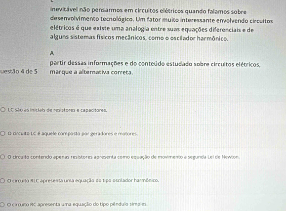 inevitável não pensarmos em circuitos elétricos quando falamos sobre
desenvolvimento tecnológico. Um fator muito interessante envolvendo circuitos
elétricos é que existe uma analogia entre suas equações diferenciais e de
alguns sistemas físicos mecânicos, como o oscilador harmônico.
A
partir dessas informações e do conteúdo estudado sobre circuitos elétricos,
uestão 4 de 5 marque a alternativa correta.
LC são as iniciais de resistores e capacitores.
O circuito LC é aquele composto por geradores e motores.
O circuito contendo apenas resistores apresenta como equação de movimento a segunda Lei de Newton.
O circuito RLC apresenta uma equação do tipo oscilador harmônico.
O circuito RC apresenta uma equação do tipo pêndulo simples.