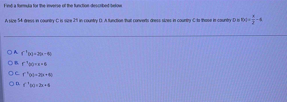 Find a formula for the inverse of the function described below.
A size 54 dress in country C is size 21 in country D. A function that converts dress sizes in country C to those in country D is f(x)= x/2 -6.
A. f^(-1)(x)=2(x-6)
B. f^(-1)(x)=x+6
C. f^(-1)(x)=2(x+6)
D. f^(-1)(x)=2x+6