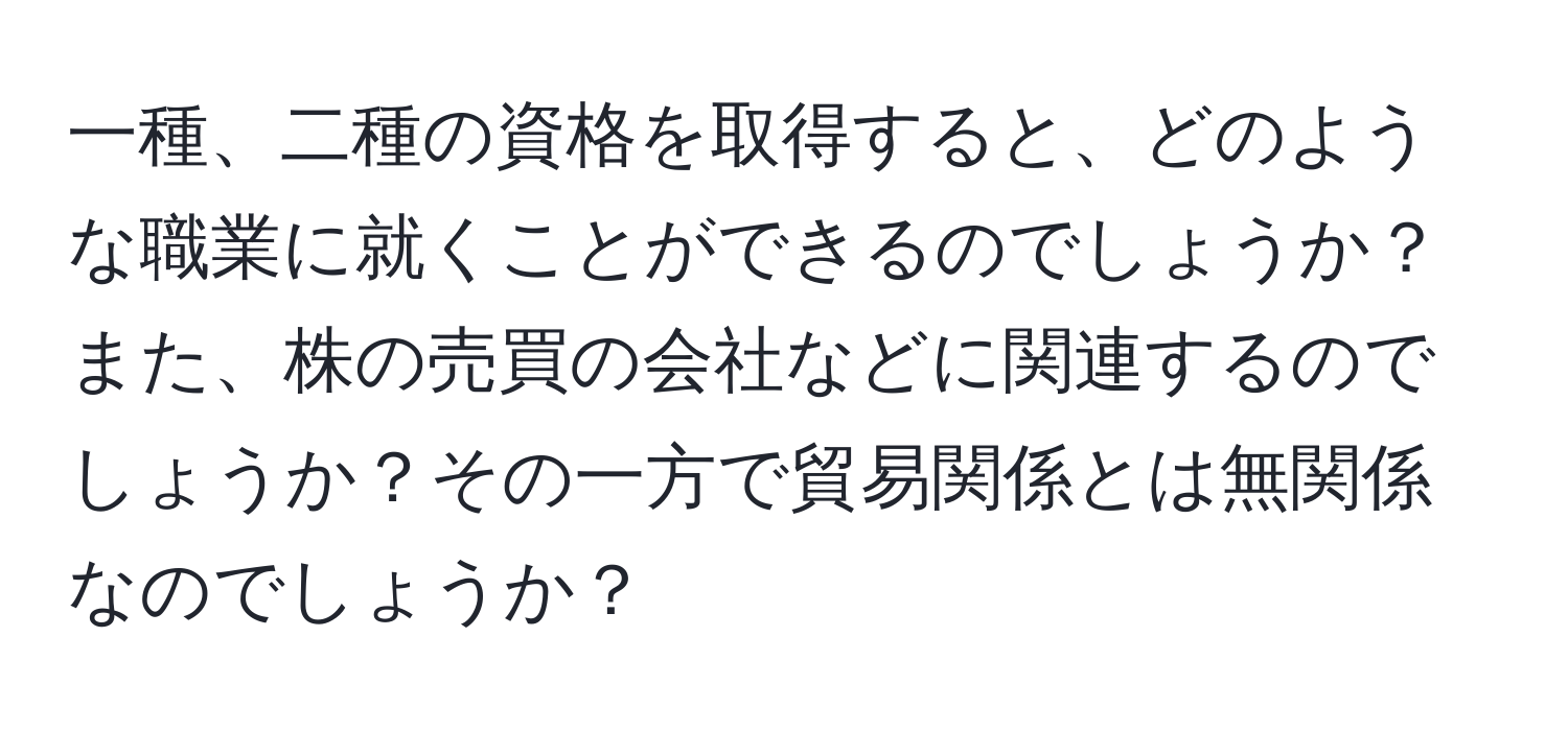 一種、二種の資格を取得すると、どのような職業に就くことができるのでしょうか？また、株の売買の会社などに関連するのでしょうか？その一方で貿易関係とは無関係なのでしょうか？