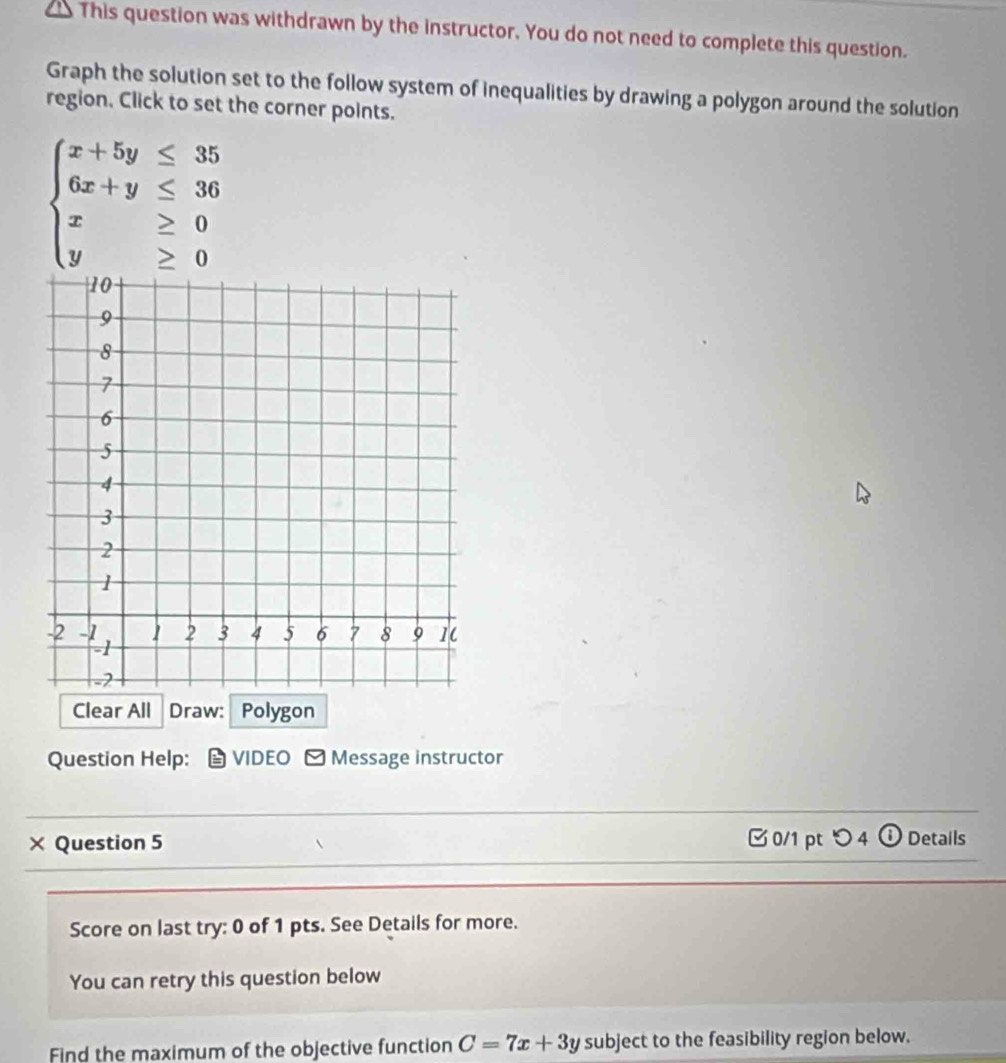 This question was withdrawn by the instructor. You do not need to complete this question.
Graph the solution set to the follow system of inequalities by drawing a polygon around the solution
region. Click to set the corner points.
beginarrayl x+5y≤ 35 6x+y≤ 36 x≥ 0 y≥ 0endarray.
Clear All Draw: Polygon
Question Help: VIDEO - Message instructor
_
× Question 5 [ 0/1 pt つ 4 ① Details
Score on last try: 0 of 1 pts. See Details for more.
You can retry this question below
Find the maximum of the objective function C=7x+3y subject to the feasibility region below.