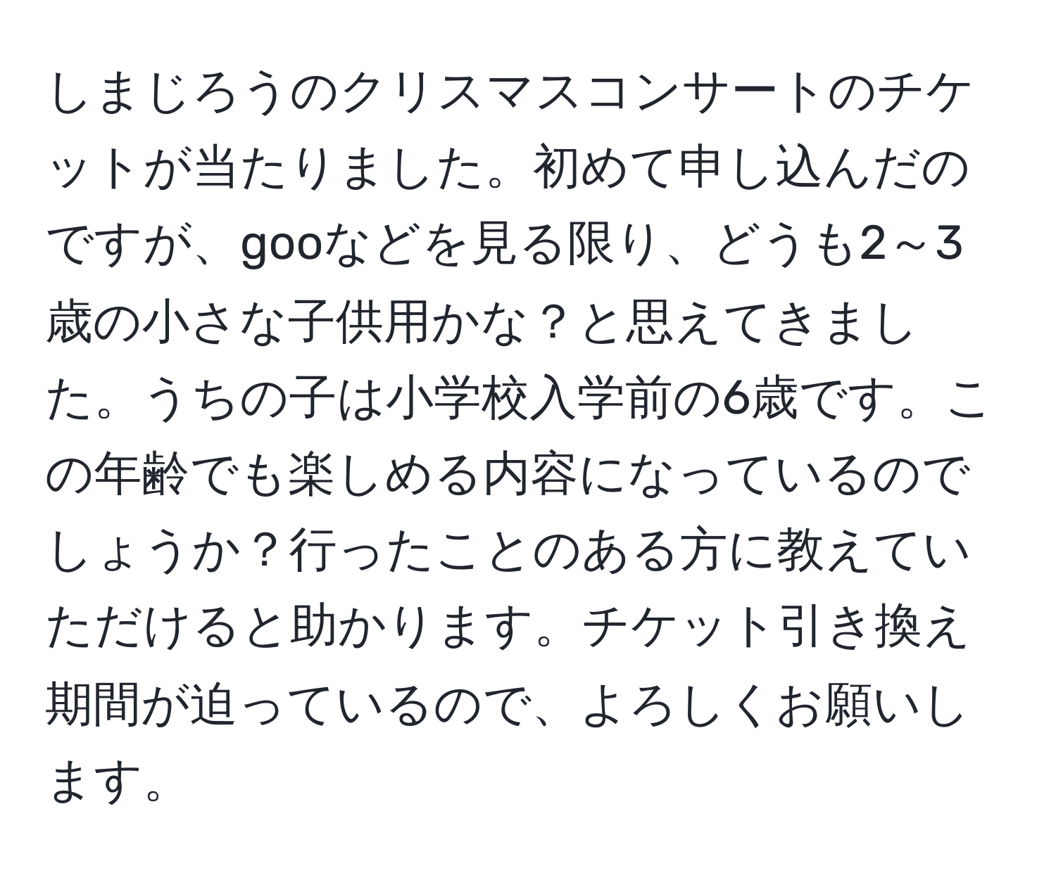 しまじろうのクリスマスコンサートのチケットが当たりました。初めて申し込んだのですが、gooなどを見る限り、どうも2～3歳の小さな子供用かな？と思えてきました。うちの子は小学校入学前の6歳です。この年齢でも楽しめる内容になっているのでしょうか？行ったことのある方に教えていただけると助かります。チケット引き換え期間が迫っているので、よろしくお願いします。