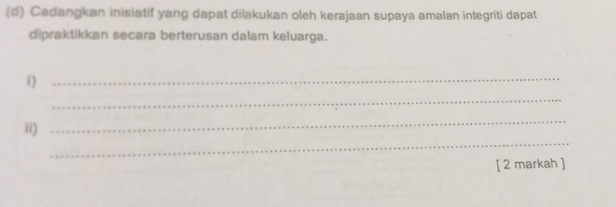 Cadangkan inisiatif yang dapat dilakukan oleh kerajaan supaya amalan integriti dapat 
dipraktikkan secara berterusan dalam keluarga. 
i)_ 
_ 
_ 
_ 
ii) 
[ 2 markah ]