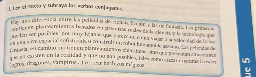 Lee el texto y subraya los verbos conjugados. 
Hay una diferencia entre las películas de ciencia ficción y las de fantasía. Las primeras 
contienen planteamientos basados en premisas reales de la ciencia y la tecnología que 
pueden ser posibles, por muy lejanas que parezcan, como viajar a la velocidad de la luz 
en una nave espacial sofisticada o construir un robot humanoide asesino. Las películas de 
fantasía, en cambio, no tienen planteamientos científicos, sino que presentan situaciones 
que no existen en la realidad y que no son posibles, tales como atacar criaturas irreales L 
(ogros, dragones, vampiros...) o crear hechizos mágicos.