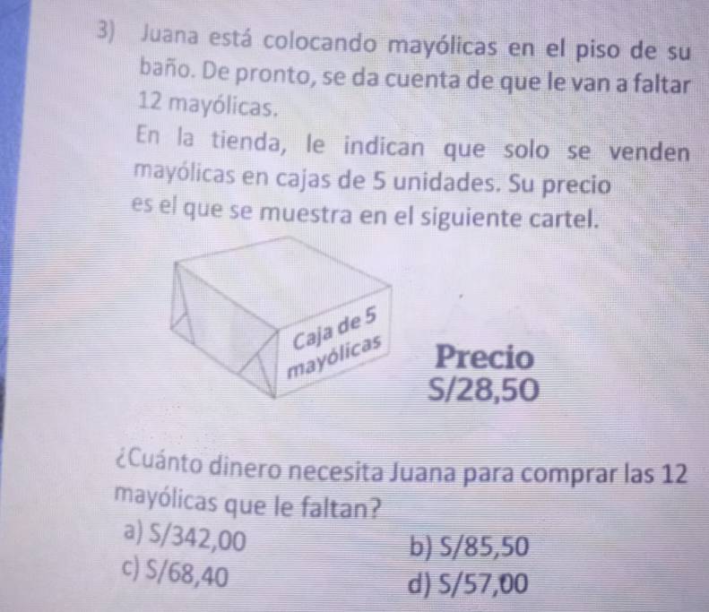 Juana está colocando mayólicas en el piso de su
baño. De pronto, se da cuenta de que le van a faltar
12 mayólicas.
En la tienda, le indican que solo se venden
mayólicas en cajas de 5 unidades. Su precio
es el que se muestra en el siguiente cartel.
Precio
S/28,50
dCuánto dinero necesita Juana para comprar las 12
mayólicas que le faltan?
a) S/342,00
b) S/85,50
c) S/68,40
d) S/57,00