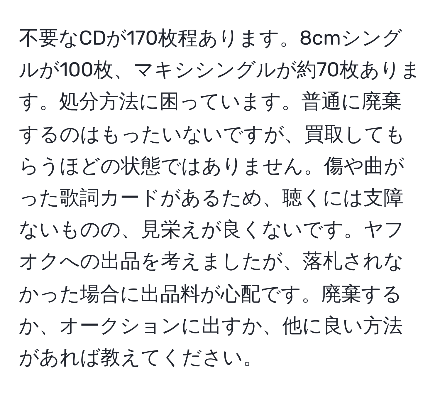 不要なCDが170枚程あります。8cmシングルが100枚、マキシシングルが約70枚あります。処分方法に困っています。普通に廃棄するのはもったいないですが、買取してもらうほどの状態ではありません。傷や曲がった歌詞カードがあるため、聴くには支障ないものの、見栄えが良くないです。ヤフオクへの出品を考えましたが、落札されなかった場合に出品料が心配です。廃棄するか、オークションに出すか、他に良い方法があれば教えてください。