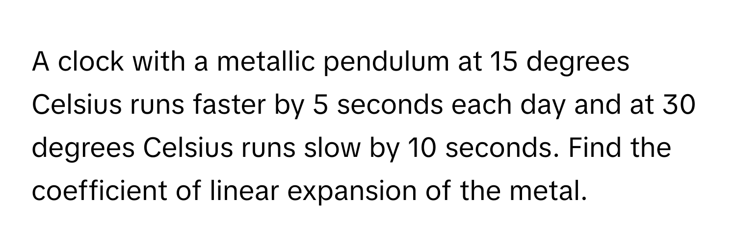 A clock with a metallic pendulum at 15 degrees Celsius runs faster by 5 seconds each day and at 30 degrees Celsius runs slow by 10 seconds. Find the coefficient of linear expansion of the metal.