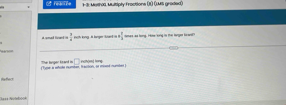 realize 
als 1-3: MathXL Multiply Fractions (8) (LMS graded) 
A small lizard is  3/4  inch long. A larger lizard is 8 2/3  times as long. How long is the larger lizard? 
s 
Pearson 
The larger lizard is □ inch (es) long. 
(Type a whole number, fraction, or mixed number.) 
Reflect 
Class Notebook