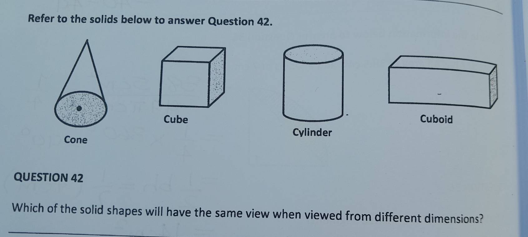 Refer to the solids below to answer Question 42.
CubeCuboid
Cylinder
Cone
QUESTION 42
Which of the solid shapes will have the same view when viewed from different dimensions?