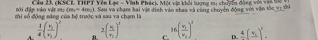 (KSCL THPT Yên Lạc - Vĩnh Phúc). Một vật khối lượng mị chuyển động với vận toc ý
tới đập vào vật m_2(m_1=4m_2) 0. Sau va chạm hai vật dính vào nhau và cùng chuyển động với vận tốc V_2 thì
thi số động năng của hệ trước và sau va chạm là
A:  1/4 (frac v_1v_2)^2
B. 2.(frac v_1v_2)^2
C. 16.(frac v_1v_2)^2
D. frac 4.(frac v_1)^2.