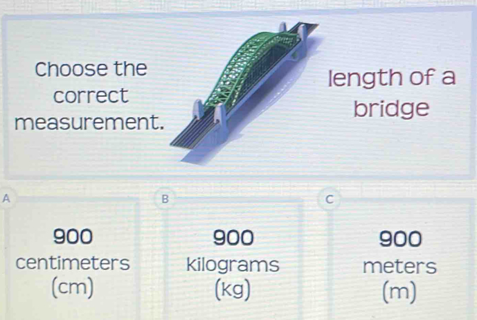 Choose the
length of a
correct
measurement.
bridge
A
B
C
900 900 900
centimeters kilograms meters
(cm) (kg) (m)