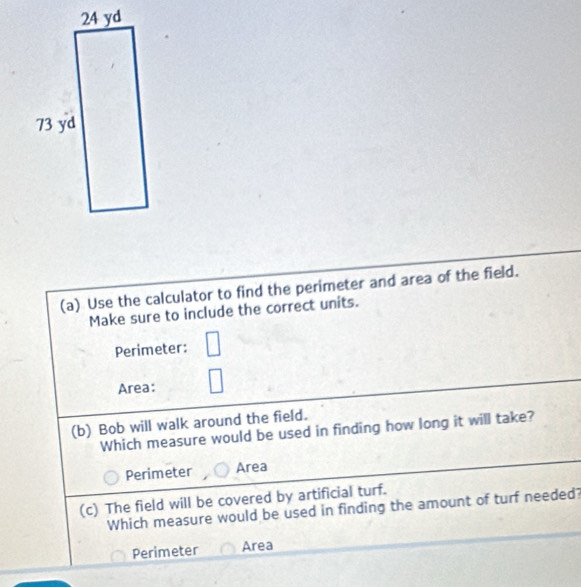 Use the calculator to find the perimeter and area of the field.
Make sure to include the correct units.
Perimeter:
Area: □ 
(b) Bob will walk around the field.
Which measure would be used in finding how long it will take?
Perimeter Area
(c) The field will be covered by artificial turf.
Which measure would be used in finding the amount of turf needed?
Perimeter Area