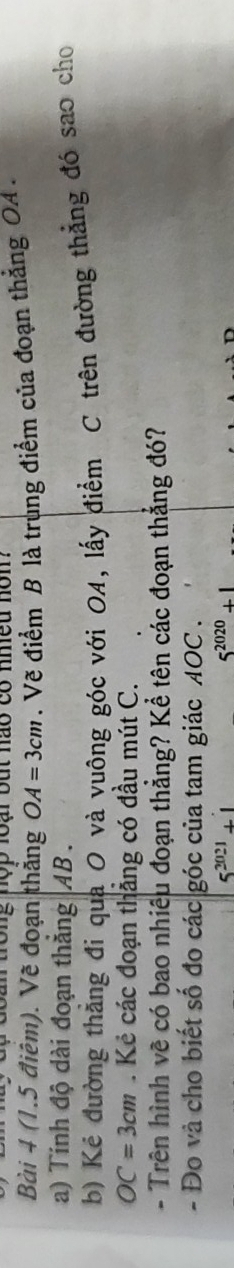 ộ đoan tong nộp loại but nao có nmeu nom 
Bài 4 (1.5 điểm). Vẽ đoạn thắng OA=3cm. Vẽ điểm B là trung điểm của đoạn thẳng OA. 
a) Tính độ dài đoạn thắng AB. 
b) Kẻ đường thăng đi qua O và vuông góc với OA, lấy điểm C trên đường thẳng đó sao cho
OC=3cm. Kẻ các đoạn thẳng có đầu mút C. 
- Trên hình về có bao nhiêu đoạn thẳng? Kể tên các đoạn thắng đó? 
- Đo và cho biết số đo các góc của tam giác AOC.
5^(2021)+1
5^(2020)+1