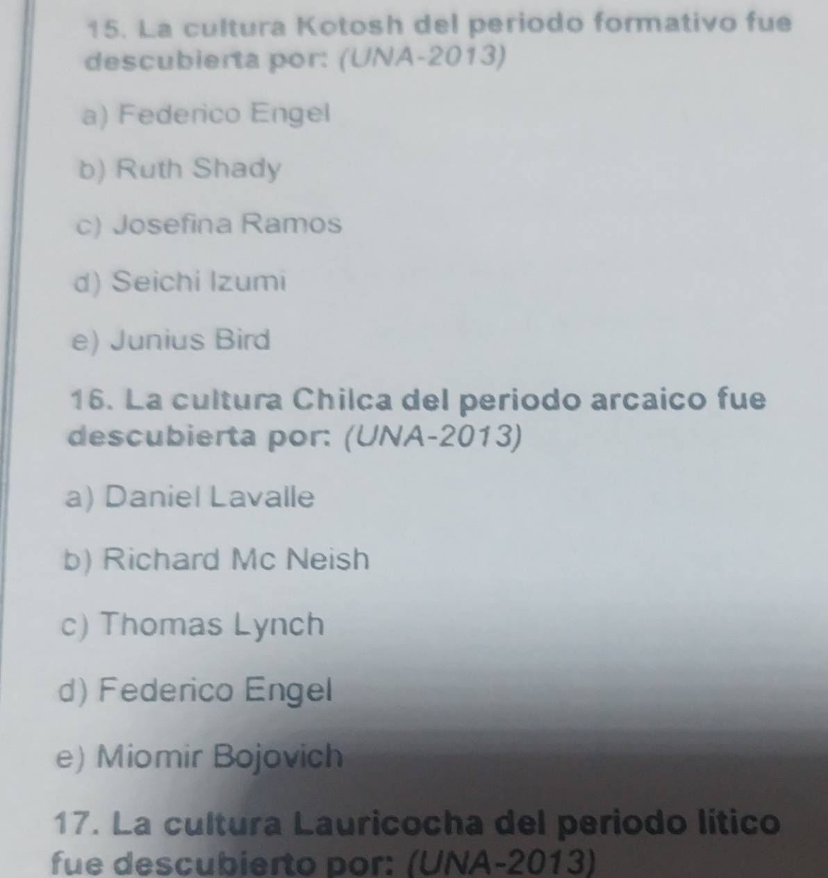 La cultura Kotosh del periodo formativo fue
descubierta por: (UNA-2013)
a) Federico Engel
b) Ruth Shady
c) Josefina Ramos
d) Seichi Izumi
e) Junius Bird
16. La cultura Chilca del periodo arcaico fue
descubierta por: (UNA-2013)
a) Daniel Lavalle
b) Richard Mc Neish
c) Thomas Lynch
d) Federico Engel
e) Miomir Bojovich
17. La cultura Lauricocha del periodo lítico
fue descubierto por: (UNA-2013)