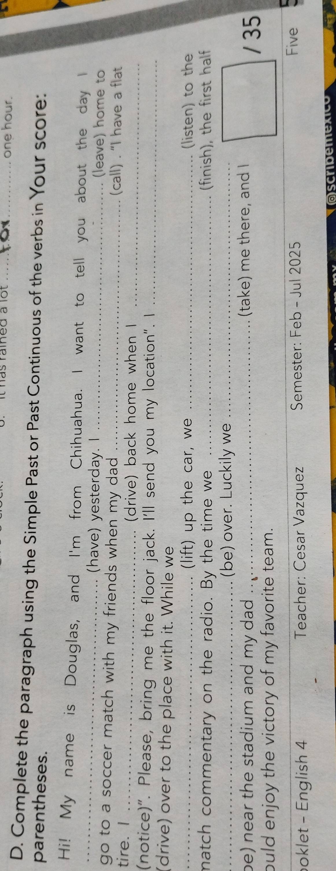 It has raîned à lot _ one hour. 
D. Complete the paragraph using the Simple Past or Past Continuous of the verbs in Your score: 
parentheses. 
_ 
Hi! My name is Douglas, and I'm from Chihuahua. I want to tell you about the day I 
(have) yesterday. I _(leave) home to 
go to a soccer match with my friends when my dad _(call) . “I have a flat 
tire. I_ 
(drive) back home when I_ 
(notice)". Please, bring me the floor jack. I'll send you my location". I_ 
(drive) over to the place with it. While we 
_(lift) up the car, we _(listen) to the 
match commentary on the radio. By the time we _(finish), the first half 
_(be) over. Luckily we_ 
be) near the stadium and my dad .. . (take) me there, and I 
/ 35 
ould enjoy the victory of my favorite team. 
oklet - English 4 Teacher: Cesar Vazquez Semester: Feb - Jul 2025 
Five