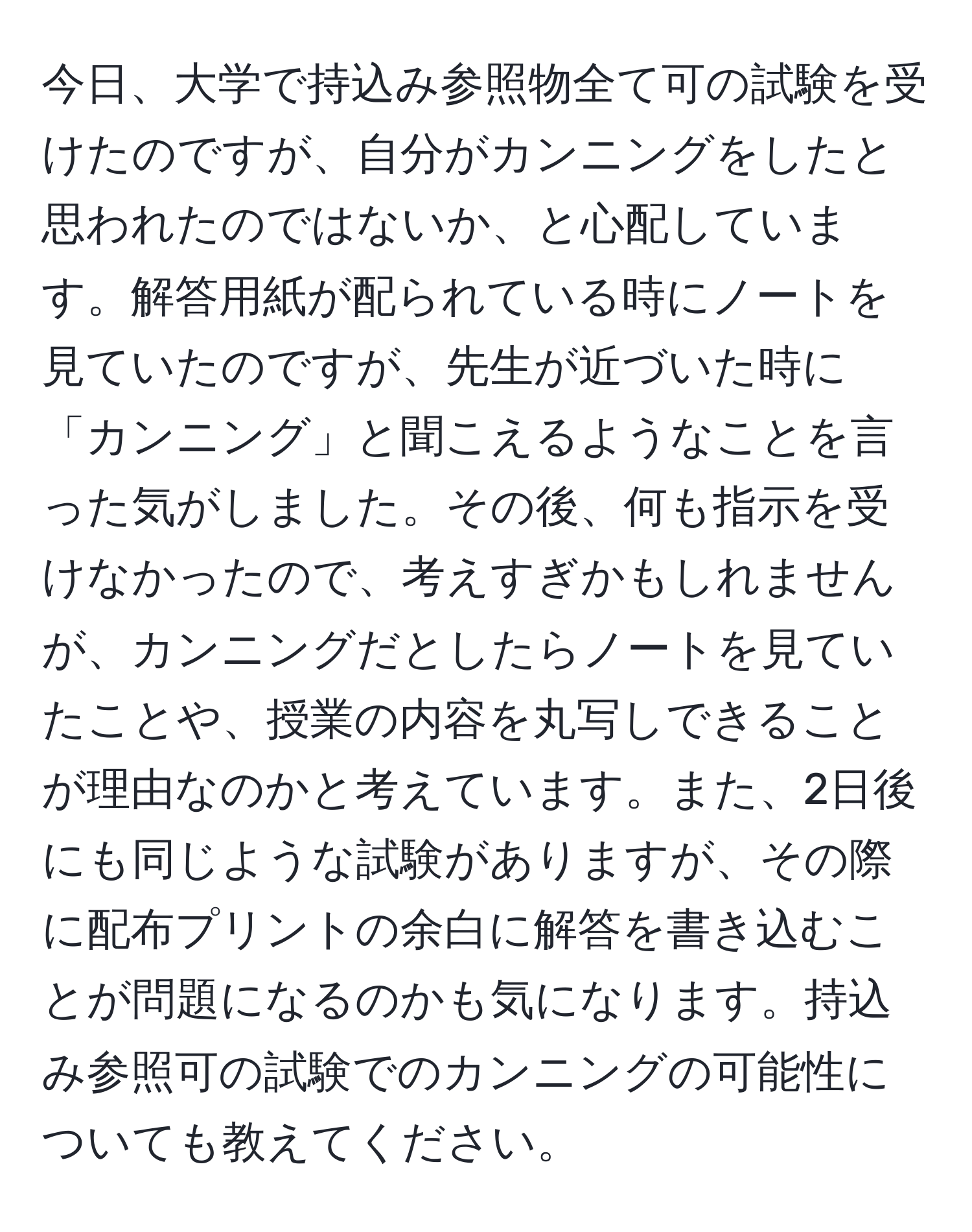 今日、大学で持込み参照物全て可の試験を受けたのですが、自分がカンニングをしたと思われたのではないか、と心配しています。解答用紙が配られている時にノートを見ていたのですが、先生が近づいた時に「カンニング」と聞こえるようなことを言った気がしました。その後、何も指示を受けなかったので、考えすぎかもしれませんが、カンニングだとしたらノートを見ていたことや、授業の内容を丸写しできることが理由なのかと考えています。また、2日後にも同じような試験がありますが、その際に配布プリントの余白に解答を書き込むことが問題になるのかも気になります。持込み参照可の試験でのカンニングの可能性についても教えてください。