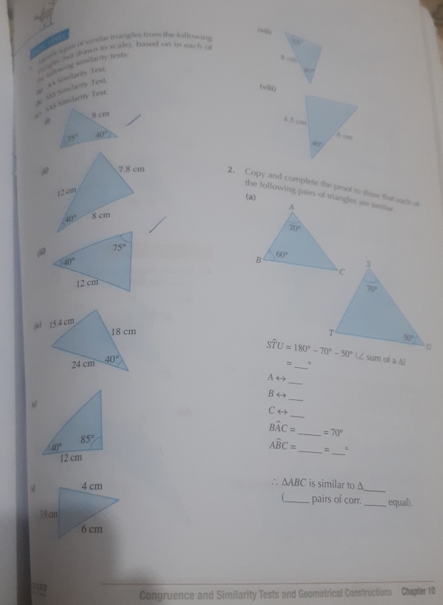 (wii)
e en apair of umilar triangles from the following
.  ee aot drawn to scalel, based on in each o
0S Similanty Test.  iollowing similarity tests:
(viii)
a3 AA Somilarity Test,

@
2. Copy and complete the proof to show that each of
(a)
the following pairs of triangles are similar.
(ii

Swidehat TU=180°-70°-50° m of a △
=_ 。
Arightarrow
_
Brightarrow
(
_
_
Crightarrow
Bwidehat AC= _ =70°
Awidehat BC= =
__。
_
∴ △ ABC is similar to Δ
_ pairs of corr. _equal).
ORD
Congruence and Similarity Tests and Geometrical Constructions Chapter 10