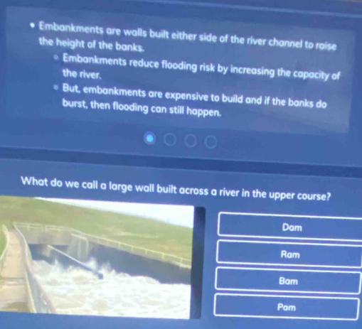 Embankments are walls built either side of the river channel to raise
the height of the banks.
Embankments reduce flooding risk by increasing the capacity of
the river.
But, embankments are expensive to build and if the banks do
burst, then flooding can still happen.
What do we call a large wall built across a river in the upper course?
Dam
Ram
Bam
Pam