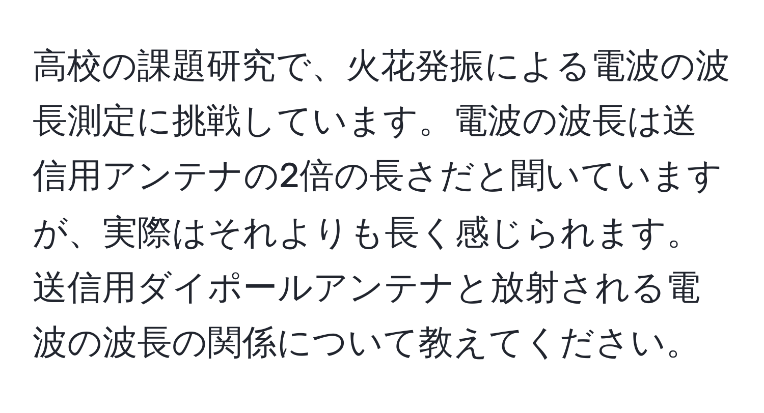 高校の課題研究で、火花発振による電波の波長測定に挑戦しています。電波の波長は送信用アンテナの2倍の長さだと聞いていますが、実際はそれよりも長く感じられます。送信用ダイポールアンテナと放射される電波の波長の関係について教えてください。