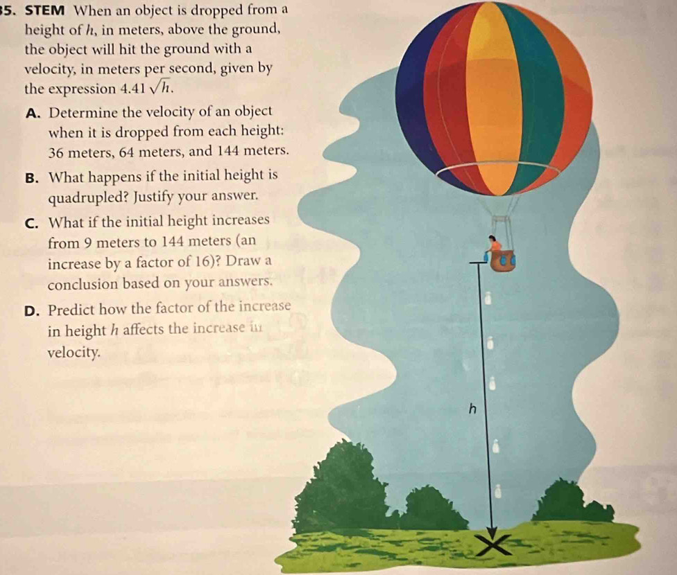 STEM When an object is dropped from a 
height of h, in meters, above the ground, 
the object will hit the ground with a 
velocity, in meters per second, given by 
the expression 4.41sqrt(h). 
A. Determine the velocity of an object 
when it is dropped from each height:
36 meters, 64 meters, and 144 meters
B. What happens if the initial height is 
quadrupled? Justify your answer. 
C. What if the initial height increases 
from 9 meters to 144 meters (an 
increase by a factor of 16)? Draw a 
conclusion based on your answers. 
D. Predict how the factor of the increas 
in height h affects the increase in 
velocity.