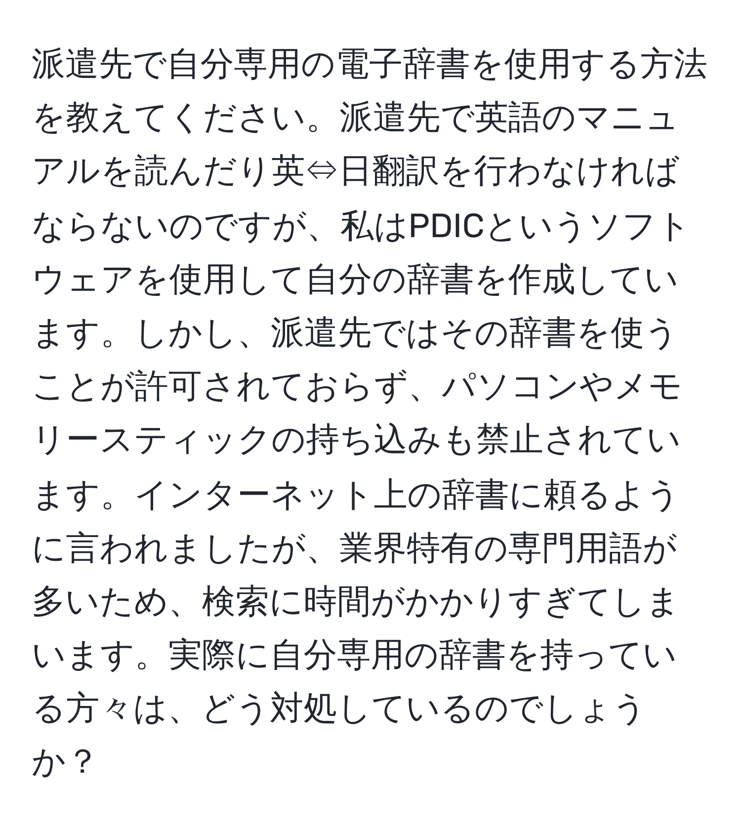 派遣先で自分専用の電子辞書を使用する方法を教えてください。派遣先で英語のマニュアルを読んだり英⇔日翻訳を行わなければならないのですが、私はPDICというソフトウェアを使用して自分の辞書を作成しています。しかし、派遣先ではその辞書を使うことが許可されておらず、パソコンやメモリースティックの持ち込みも禁止されています。インターネット上の辞書に頼るように言われましたが、業界特有の専門用語が多いため、検索に時間がかかりすぎてしまいます。実際に自分専用の辞書を持っている方々は、どう対処しているのでしょうか？