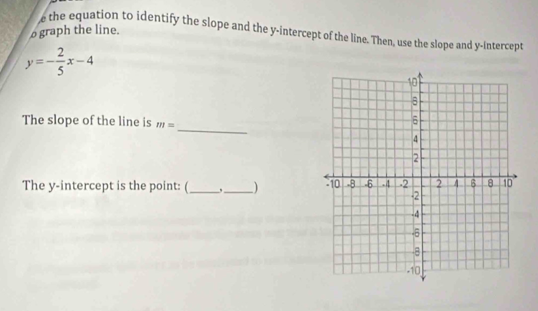 the equation to identify the slope and the y-intercept of the line. Then, use the slope and y-intercept 
o graph the line.
y=- 2/5 x-4
_ 
The slope of the line is m=
The y-intercept is the point: (_ ,_ )